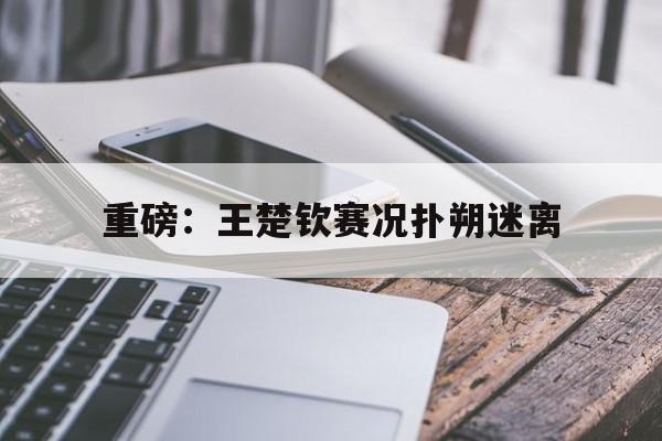 包含重磅：王楚钦赛况扑朔迷离的词条|多宝棋牌网站
